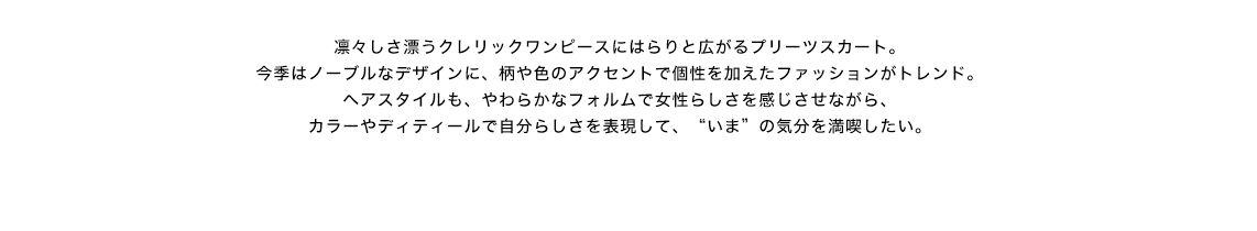 凛々しさ漂うクレリックワンピースにはらりと広がるプリーツスカート。今季はノーブルなデザインに、柄や色のアクセントで個性を加えたファッションがトレンド。ヘアスタイルも、やわらかなフォルムで女性らしさを感じさせながら、カラーやディティールで自分らしさを表現して、“いま”の気分を満喫したい。
