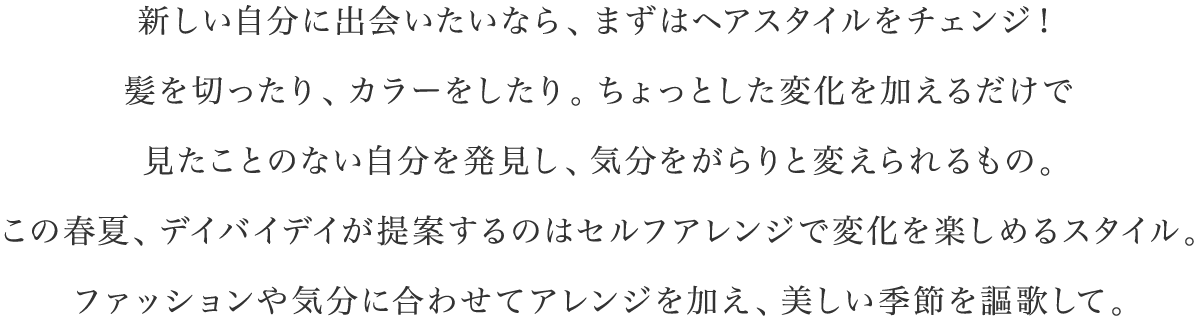 新しい自分に出会いたいなら、まずはヘアスタイルをチェンジ！髪を切ったり、カラーをしたり。ちょっとした変化を加えるだけで見たことのない自分を発見し、気分をがらりと変えられるもの。この春夏、デイバイデイが提案するのはセルフアレンジで変化を楽しめるスタイル。ファッションや気分に合わせてアレンジを加え、美しい季節を謳歌して。