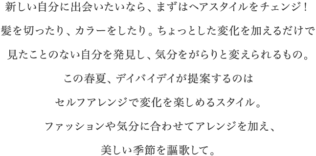 新しい自分に出会いたいなら、まずはヘアスタイルをチェンジ！髪を切ったり、カラーをしたり。ちょっとした変化を加えるだけで見たことのない自分を発見し、気分をがらりと変えられるもの。この春夏、デイバイデイが提案するのはセルフアレンジで変化を楽しめるスタイル。ファッションや気分に合わせてアレンジを加え、美しい季節を謳歌して。